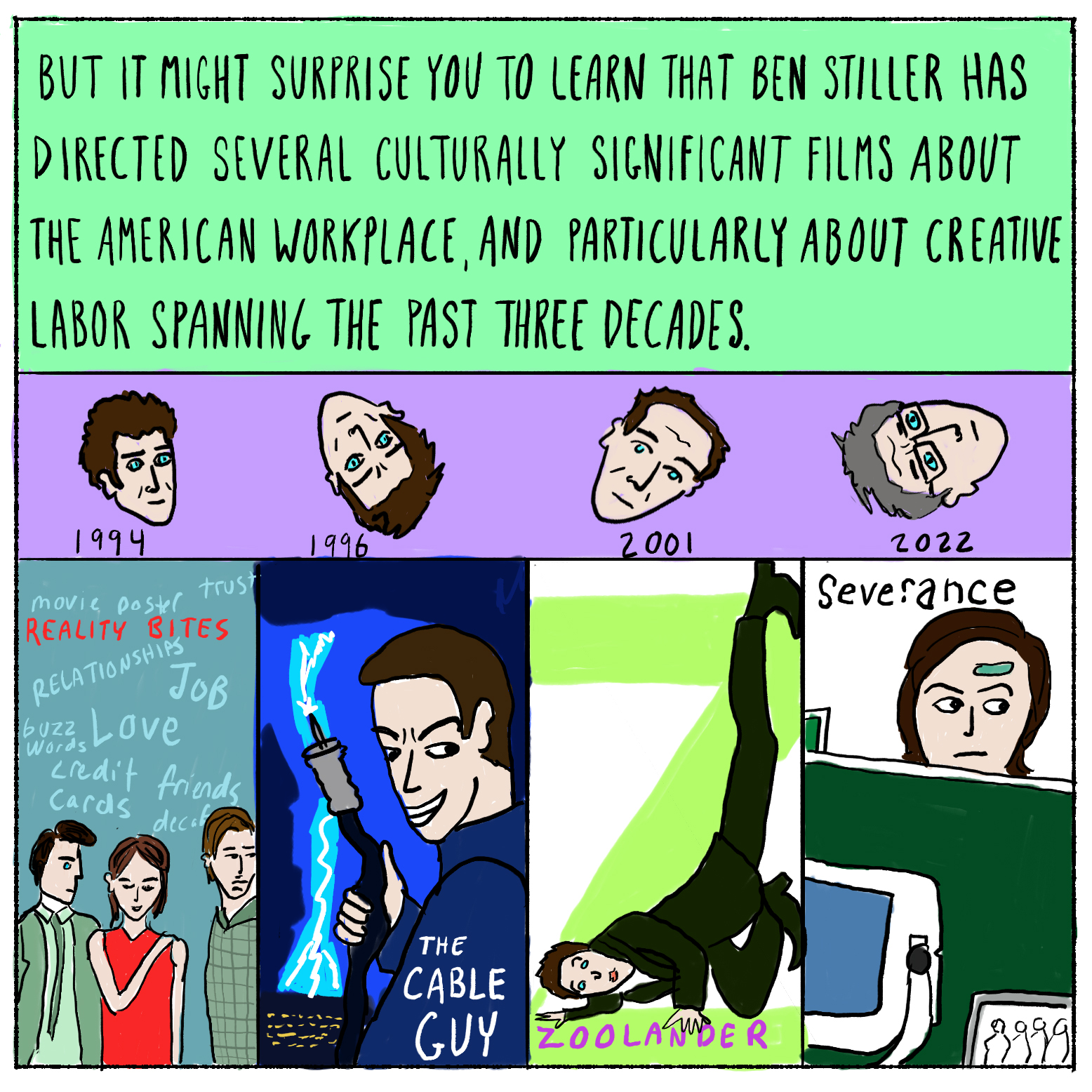 But it might surprise you to learn that Ben Stiller has directed several culturally significant films about the American workplace, and particularly about creative labor, spanning the past three decades.