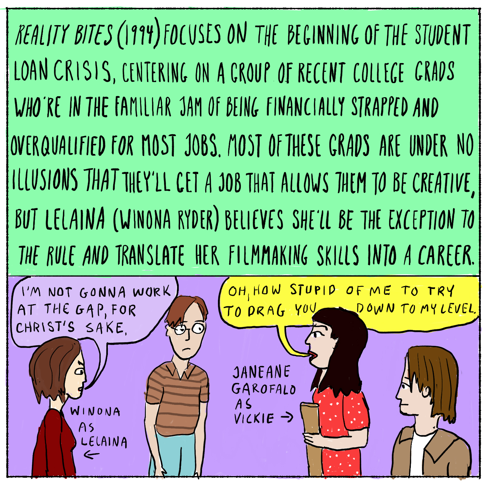 Reality Bites (1994) focuses on the beginning of the student loan crisis, centering on a group of recent college grads who're in the familiar jam of being financially strapped and overqualified for most jobs. Most of these grads are under no illusions that they'll get a job that allows them to be creative, but Lelaina (Winona Ryder) believes she'll be the exception to the rule and translate her filmmaking skills into a career.