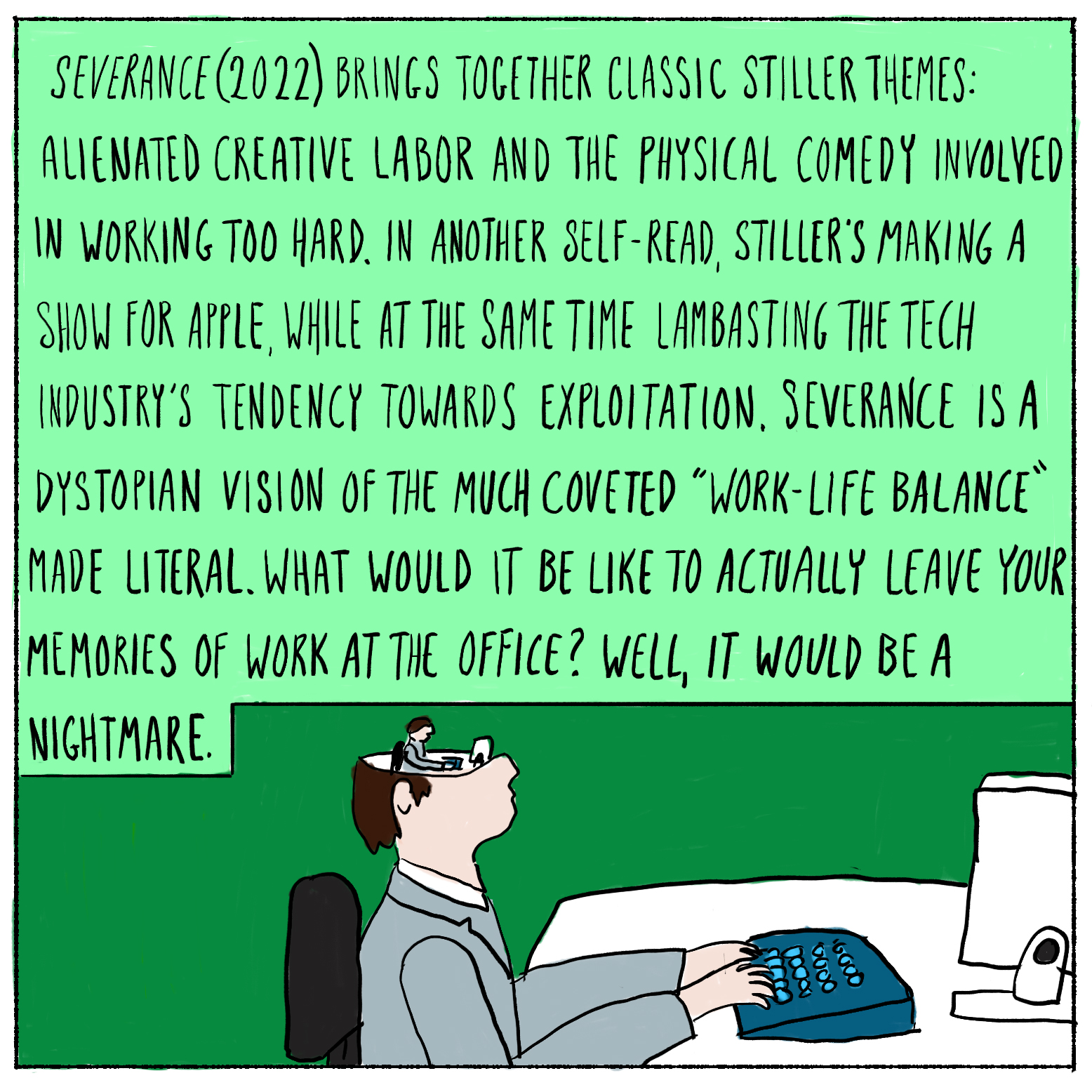 Severance (2022) brings together classic Stiller themes: alienated creative labor and the physical comedy involved in working too hard. In another self-read, Stiller's making a show for Apple, while at the ametime lambasting the tech industry's tendency towards exploitation. Severance is a dystopian vision of the much coveted "work-life balance" made literal. What would it be like to actually leave your memories of work at the office? Well, it would be a nightmare.